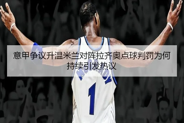 意甲争议升温米兰对阵拉齐奥点球判罚为何持续引发热议