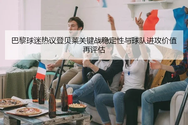 巴黎球迷热议登贝莱关键战稳定性与球队进攻价值再评估