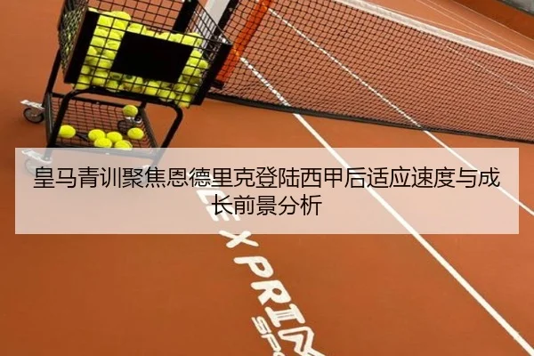 皇马青训聚焦恩德里克登陆西甲后适应速度与成长前景分析