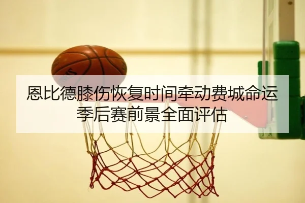 恩比德膝伤恢复时间牵动费城命运季后赛前景全面评估 | kaiyun
