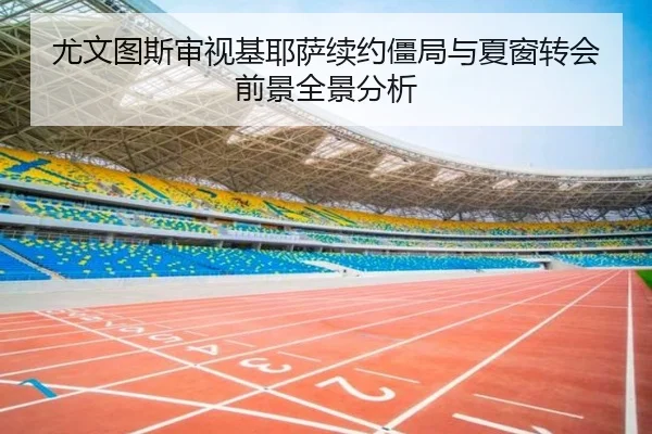 尤文图斯审视基耶萨续约僵局与夏窗转会前景全景分析