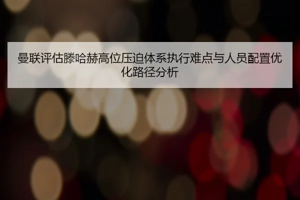曼联评估滕哈赫高位压迫体系执行难点与人员配置优化路径分析
