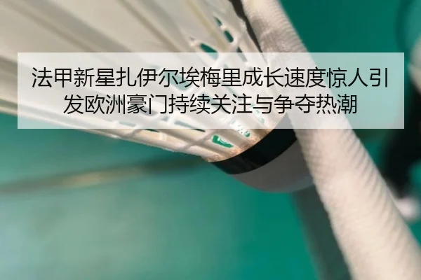 法甲新星扎伊尔埃梅里成长速度惊人引发欧洲豪门持续关注与争夺热潮