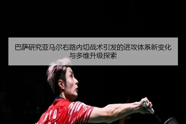 巴萨研究亚马尔右路内切战术引发的进攻体系新变化与多维升级探索