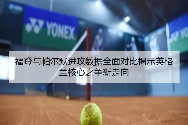 福登与帕尔默进攻数据全面对比揭示英格兰核心之争新走向