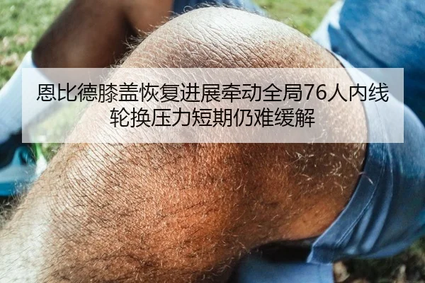 恩比德膝盖恢复进展牵动全局76人内线轮换压力短期仍难缓解